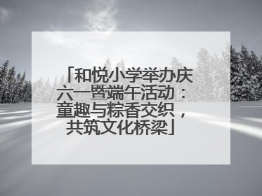 和悦小学举办庆六一暨端午活动：童趣与粽香交织，共筑文化桥梁