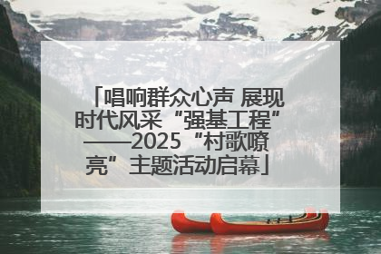 唱响群众心声 展现时代风采“强基工程”——2025“村歌嘹亮”主题活动启幕