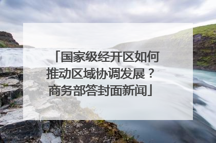 国家级经开区如何推动区域协调发展？商务部答封面新闻