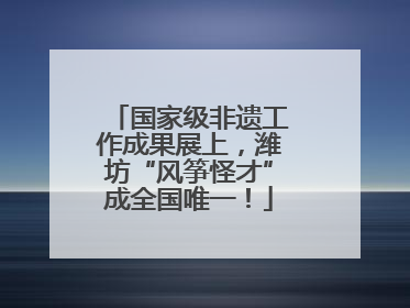 国家级非遗工作成果展上，潍坊“风筝怪才”成全国唯一！