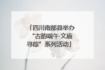 四川南部县举办“古韵端午·文庙寻踪”系列活动