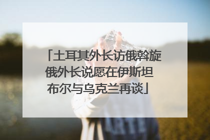土耳其外长访俄斡旋 俄外长说愿在伊斯坦布尔与乌克兰再谈
