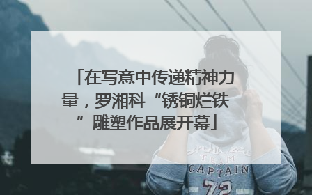 在写意中传递精神力量，罗湘科“锈铜烂铁”雕塑作品展开幕