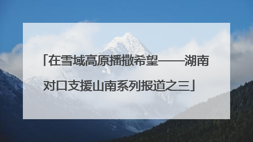 在雪域高原播撒希望——湖南对口支援山南系列报道之三