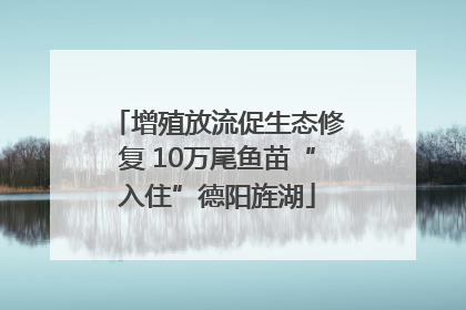 增殖放流促生态修复 10万尾鱼苗“入住”德阳旌湖