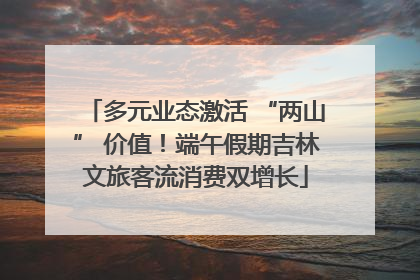 多元业态激活 “两山” 价值！端午假期吉林文旅客流消费双增长