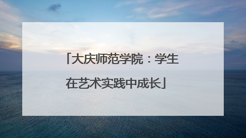 大庆师范学院：学生在艺术实践中成长