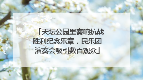 天坛公园里奏响抗战胜利纪念乐章，民乐团演奏会吸引数百观众