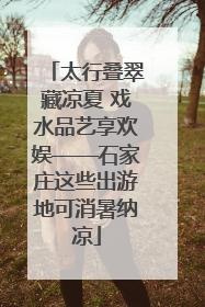 太行叠翠藏凉夏 戏水品艺享欢娱——石家庄这些出游地可消暑纳凉