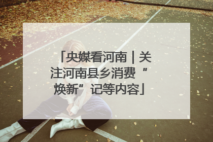 央媒看河南｜关注河南县乡消费“焕新”记等内容