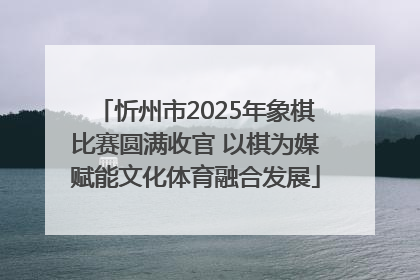 忻州市2025年象棋比赛圆满收官 以棋为媒赋能文化体育融合发展
