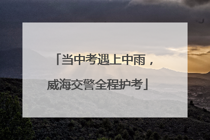 当中考遇上中雨，威海交警全程护考