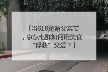 当618邂逅父亲节，京东七鲜如何用美食“俘获”父爱？