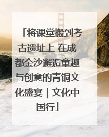将课堂搬到考古遗址上 在成都金沙邂逅童趣与创意的青铜文化盛宴｜文化中国行
