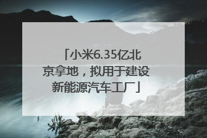 小米6.35亿北京拿地，拟用于建设新能源汽车工厂