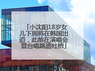 小沈阳18岁女儿下周将在韩国出道，此前在演唱会登台唱跳遭吐槽