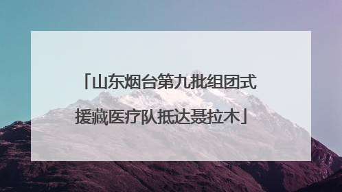 山东烟台第九批组团式援藏医疗队抵达聂拉木
