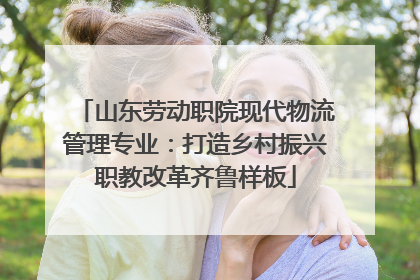 山东劳动职院现代物流管理专业：打造乡村振兴职教改革齐鲁样板