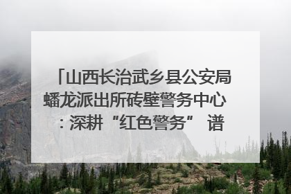 山西长治武乡县公安局蟠龙派出所砖壁警务中心：深耕“红色警务” 谱写“平安答卷”