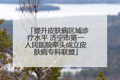 提升皮肤病区域诊疗水平 济宁市第一人民医院牵头成立皮肤病专科联盟