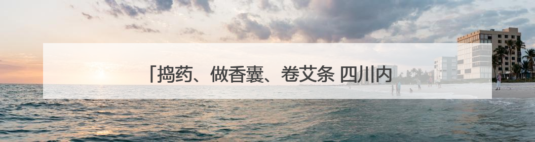 捣药、做香囊、卷艾条 四川内江小学生沉浸式学习中医药知识