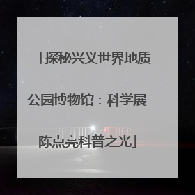 探秘兴义世界地质公园博物馆：科学展陈点亮科普之光