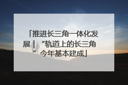 推进长三角一体化发展｜“轨道上的长三角”今年基本建成