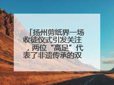 扬州剪纸界一场收徒仪式引发关注，两位“高足”代表了非遗传承的双轨力量