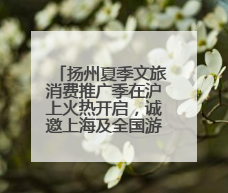 扬州夏季文旅消费推广季在沪上火热开启，诚邀上海及全国游客赴约“夏扬州”