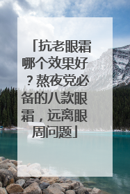 抗老眼霜哪个效果好？熬夜党必备的八款眼霜，远离眼周问题
