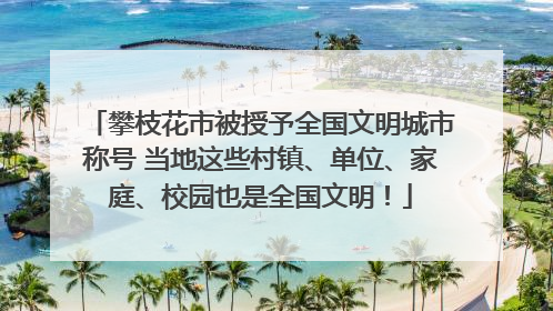 攀枝花市被授予全国文明城市称号 当地这些村镇、单位、家庭、校园也是全国文明！