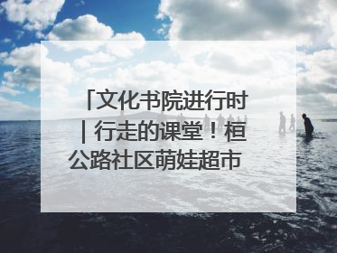 文化书院进行时｜行走的课堂！桓公路社区萌娃超市探索之旅