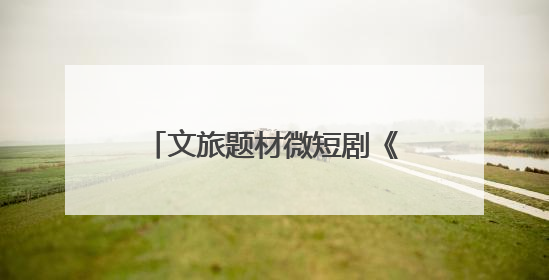 文旅题材微短剧《舟楫千里号歌来》《祈安澜》接连上线，“短剧游北京”开启大运河文化之旅
