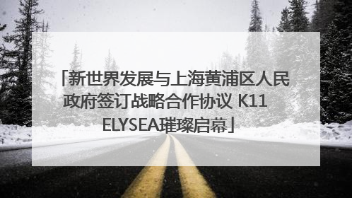 新世界发展与上海黄浦区人民政府签订战略合作协议 K11 ELYSEA璀璨启幕