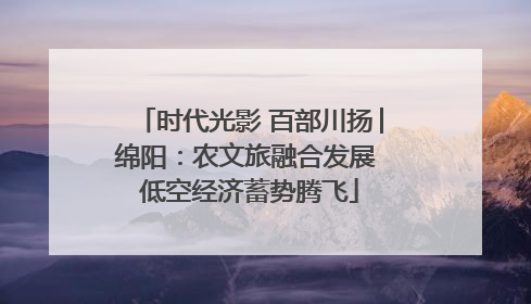 时代光影 百部川扬│绵阳：农文旅融合发展 低空经济蓄势腾飞