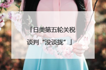 日美第五轮关税谈判“没谈拢”