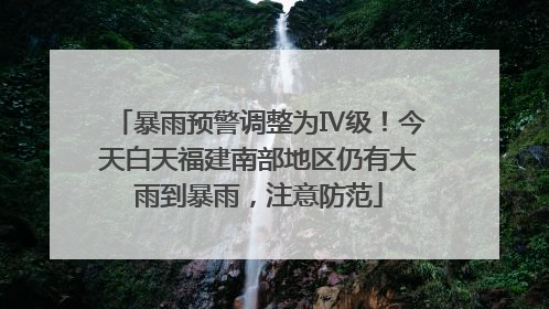 暴雨预警调整为Ⅳ级！今天白天福建南部地区仍有大雨到暴雨，注意防范