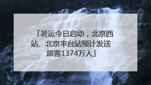 暑运今日启动，北京西站、北京丰台站预计发送旅客1374万人