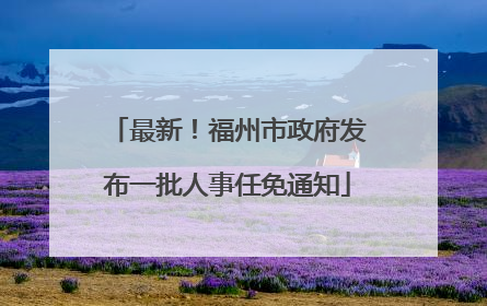 最新！福州市政府发布一批人事任免通知