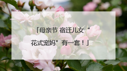 母亲节 宿迁儿女“花式宠妈”有一套！