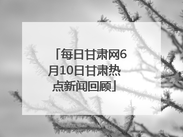 每日甘肃网6月10日甘肃热点新闻回顾
