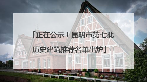 正在公示！昆明市第七批历史建筑推荐名单出炉