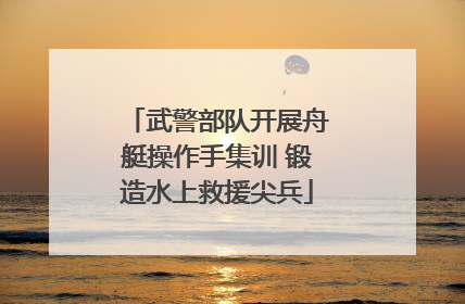 武警部队开展舟艇操作手集训 锻造水上救援尖兵