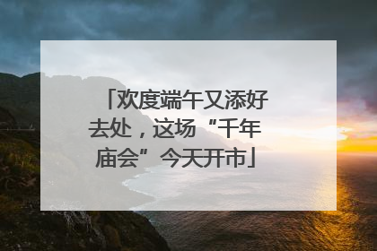欢度端午又添好去处，这场“千年庙会”今天开市