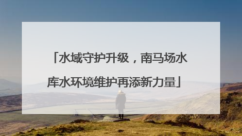 水域守护升级，南马场水库水环境维护再添新力量