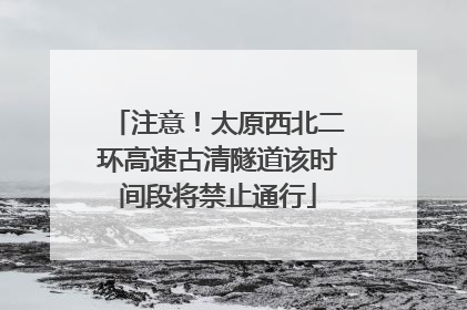 注意！太原西北二环高速古清隧道该时间段将禁止通行