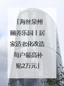 海丝泉州 颐养乐园丨居家适老化改造 每户最高补贴2万元