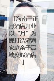 海南三正月酒店开业以“月”为媒打造滨海家庭亲子高端度假酒店
