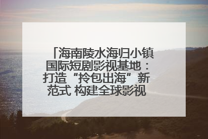 海南陵水海归小镇国际短剧影视基地：打造“拎包出海”新范式 构建全球影视产业“新热土”