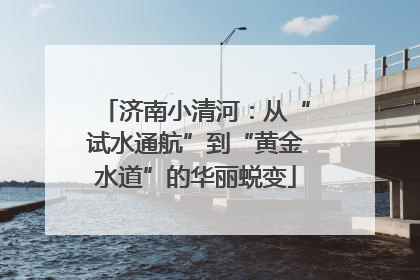 济南小清河：从“试水通航”到“黄金水道”的华丽蜕变